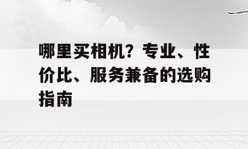 哪里买相机？专业、性价比、服务兼备的选购指南