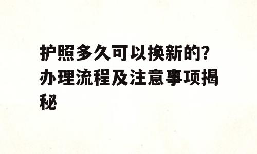 护照多久可以换新的？办理流程及注意事项揭秘