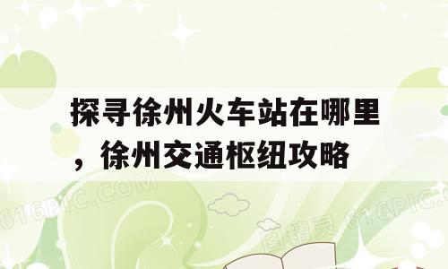 探寻徐州火车站在哪里，徐州交通枢纽攻略