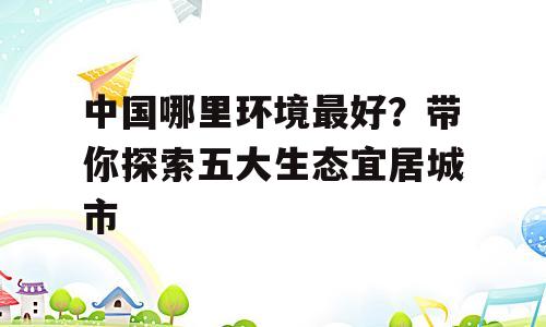 中国哪里环境最好？带你探索五大生态宜居城市