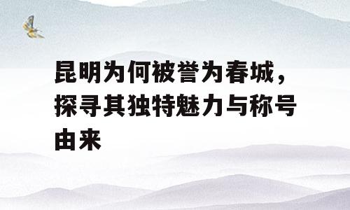 昆明为何被誉为春城，探寻其独特魅力与称号由来