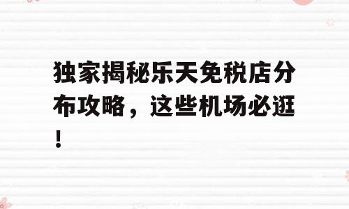 独家揭秘乐天免税店分布攻略，这些机场必逛！
