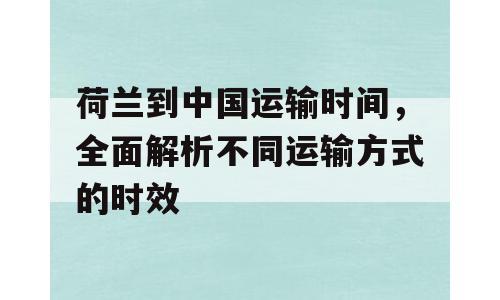 荷兰到中国运输时间，全面解析不同运输方式的时效