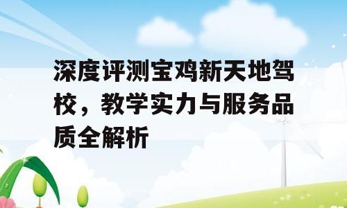 深度评测宝鸡新天地驾校，教学实力与服务品质全解析