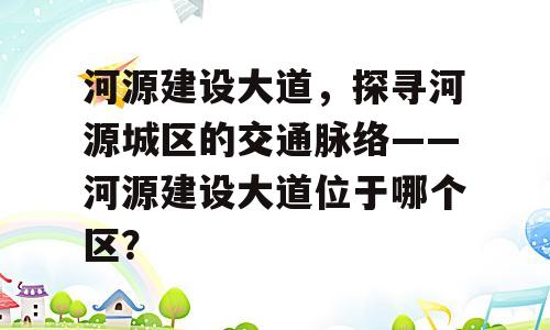 河源建设大道，探寻河源城区的交通脉络——河源建设大道位于哪个区？