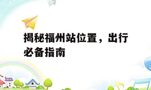 揭秘福州站位置，出行必备指南