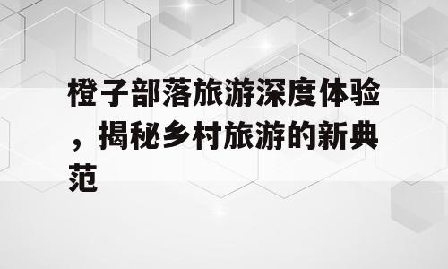 橙子部落旅游深度体验，揭秘乡村旅游的新典范