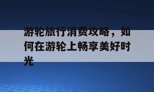 游轮旅行消费攻略，如何在游轮上畅享美好时光