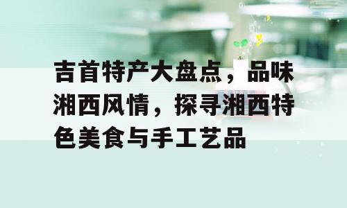 吉首特产大盘点，品味湘西风情，探寻湘西特色美食与手工艺品