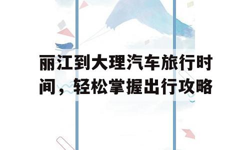 丽江到大理汽车旅行时间，轻松掌握出行攻略