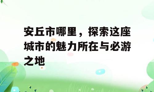 安丘市哪里，探索这座城市的魅力所在与必游之地