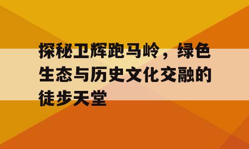 探秘卫辉跑马岭，绿色生态与历史文化交融的徒步天堂