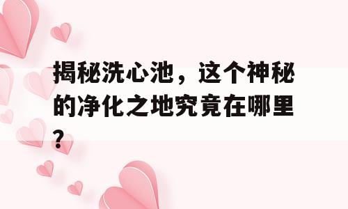 揭秘洗心池，这个神秘的净化之地究竟在哪里？
