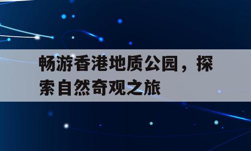 畅游香港地质公园，探索自然奇观之旅