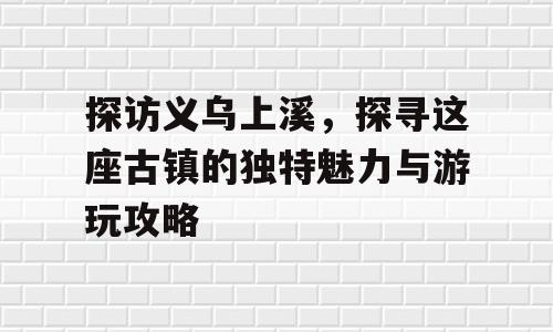 探访义乌上溪，探寻这座古镇的独特魅力与游玩攻略