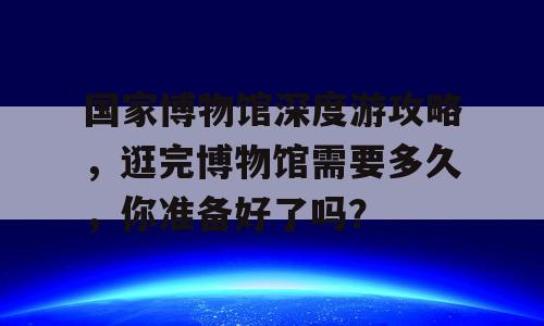 国家博物馆深度游攻略，逛完博物馆需要多久，你准备好了吗？