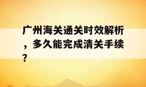广州海关通关时效解析，多久能完成清关手续？