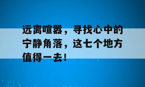 远离喧嚣，寻找心中的宁静角落，这七个地方值得一去！
