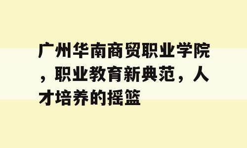 广州华南商贸职业学院，职业教育新典范，人才培养的摇篮