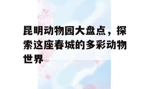 昆明动物园大盘点，探索这座春城的多彩动物世界