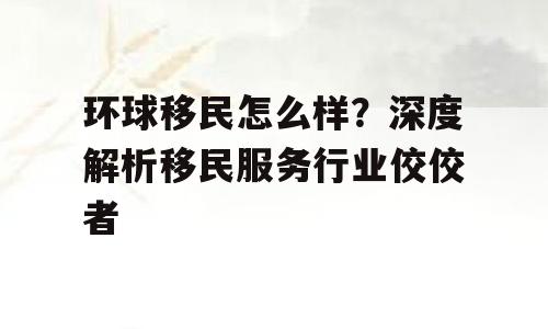 环球移民怎么样？深度解析移民服务行业佼佼者