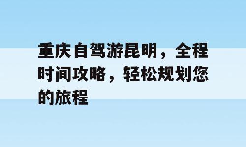 重庆自驾游昆明，全程时间攻略，轻松规划您的旅程