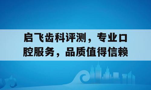启飞齿科评测，专业口腔服务，品质值得信赖