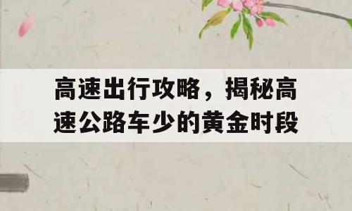 高速出行攻略，揭秘高速公路车少的黄金时段