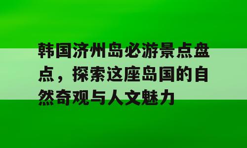 韩国济州岛必游景点盘点，探索这座岛国的自然奇观与人文魅力
