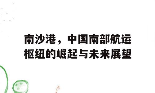 南沙港，中国南部航运枢纽的崛起与未来展望
