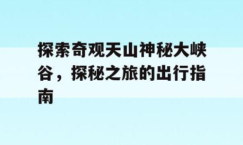 探索奇观天山神秘大峡谷，探秘之旅的出行指南