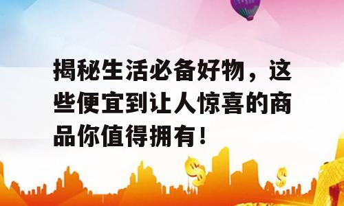 揭秘生活必备好物，这些便宜到让人惊喜的商品你值得拥有！