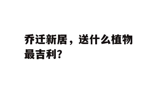 乔迁新居，送什么植物最吉利？