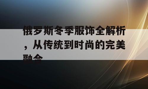 俄罗斯冬季服饰全解析，从传统到时尚的完美融合