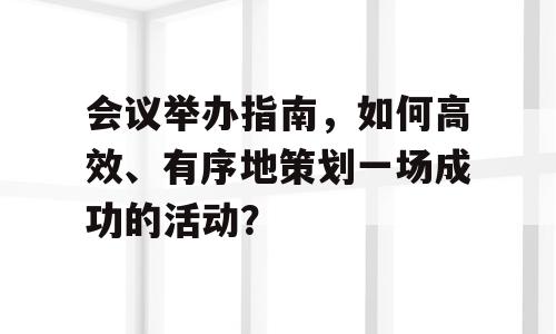 会议举办指南，如何高效、有序地策划一场成功的活动？