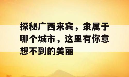 探秘广西来宾，隶属于哪个城市，这里有你意想不到的美丽