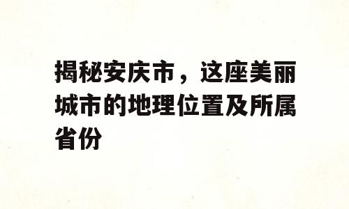 揭秘安庆市，这座美丽城市的地理位置及所属省份