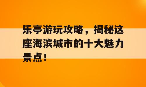 乐亭游玩攻略，揭秘这座海滨城市的十大魅力景点！