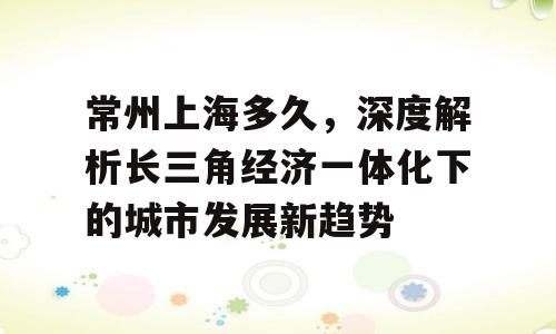 常州上海多久，深度解析长三角经济一体化下的城市发展新趋势