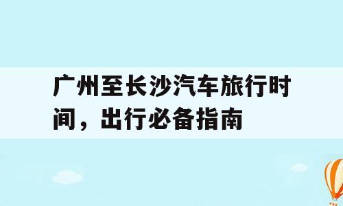 广州至长沙汽车旅行时间，出行必备指南