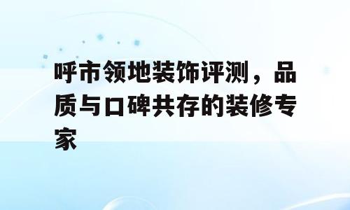 呼市领地装饰评测，品质与口碑共存的装修专家