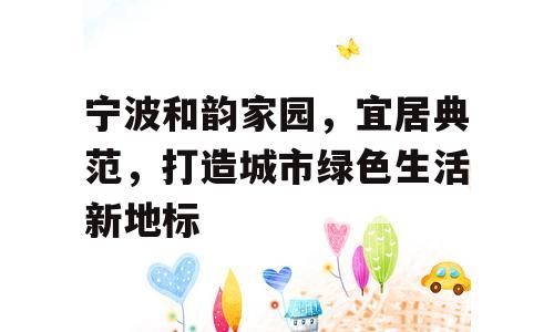宁波和韵家园，宜居典范，打造城市绿色生活新地标