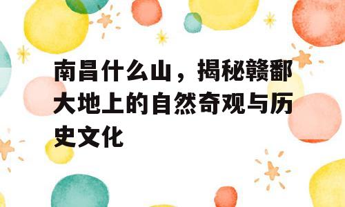 南昌什么山，揭秘赣鄱大地上的自然奇观与历史文化