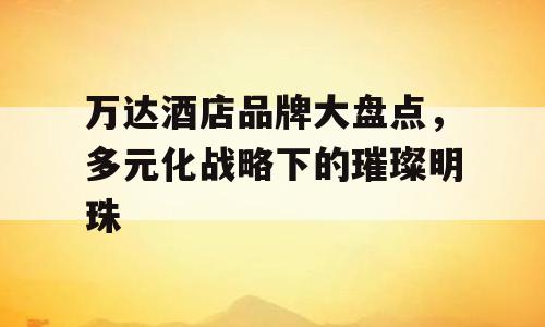 万达酒店品牌大盘点，多元化战略下的璀璨明珠