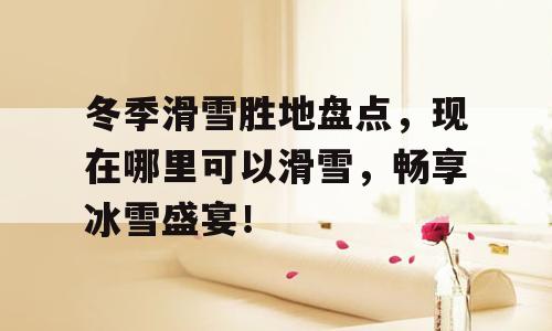 冬季滑雪胜地盘点，现在哪里可以滑雪，畅享冰雪盛宴！