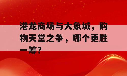 港龙商场与大象城，购物天堂之争，哪个更胜一筹？