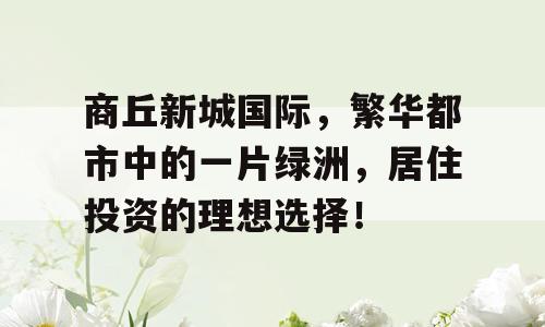 商丘新城国际，繁华都市中的一片绿洲，居住投资的理想选择！