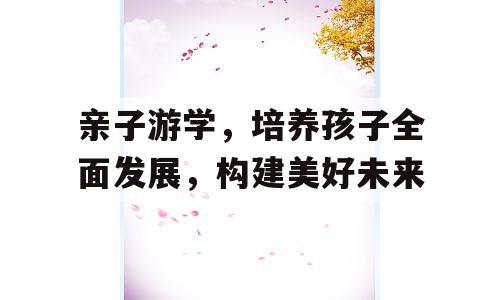 亲子游学，培养孩子全面发展，构建美好未来