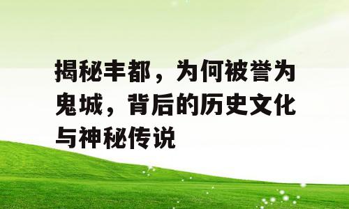 揭秘丰都，为何被誉为鬼城，背后的历史文化与神秘传说