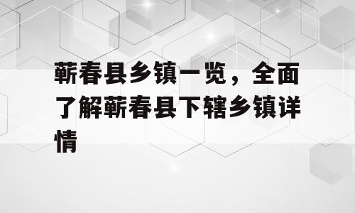 蕲春县乡镇一览，全面了解蕲春县下辖乡镇详情